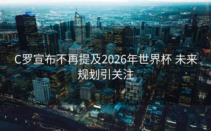 C罗宣布不再提及2026年世界杯 未来规划引关注