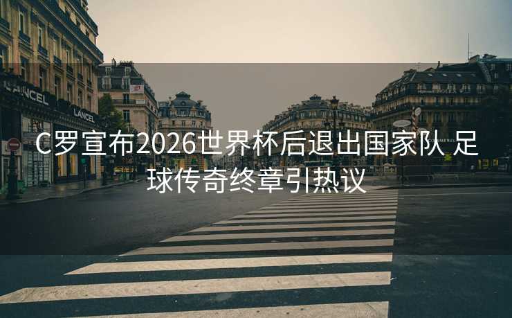 C罗宣布2026世界杯后退出国家队 足球传奇终章引热议