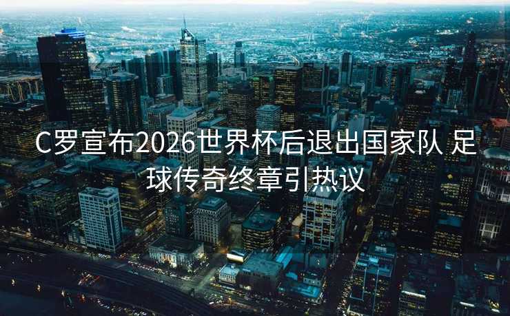 C罗宣布2026世界杯后退出国家队 足球传奇终章引热议