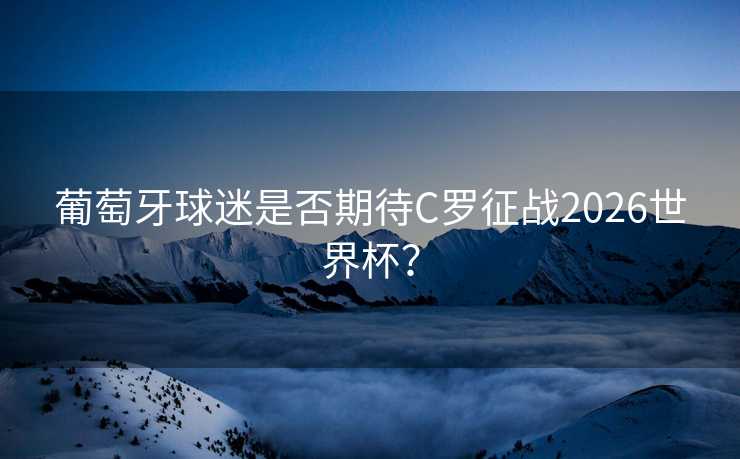 葡萄牙球迷是否期待C罗征战2026世界杯？