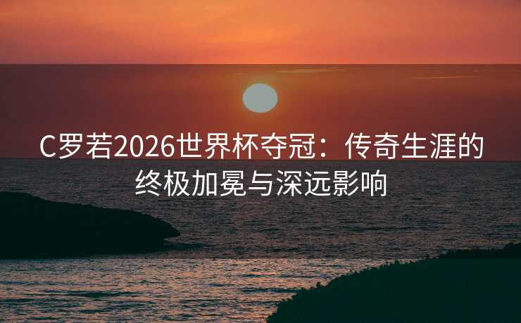 C罗若2026世界杯夺冠：传奇生涯的终极加冕与深远影响