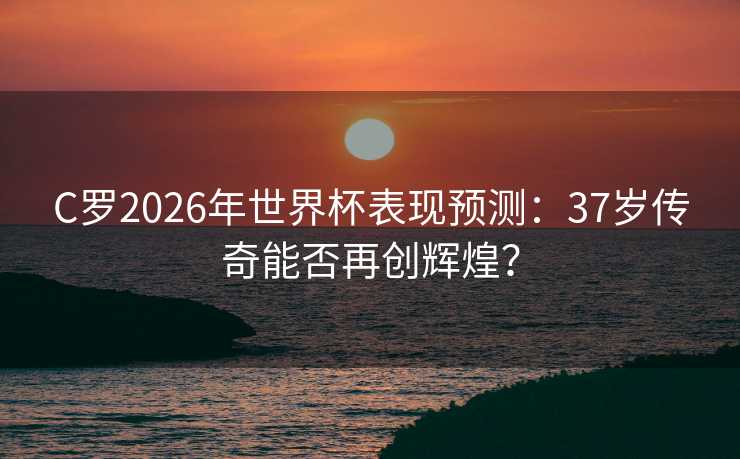 C罗2026年世界杯表现预测：37岁传奇能否再创辉煌？
